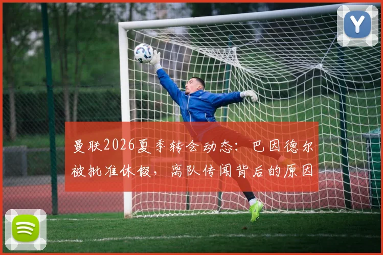 曼联2026夏季转会动态：巴因德尔被批准休假，离队传闻背后的原因解析