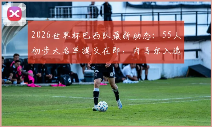 2026世界杯巴西队最新动态:55人初步大名单提交在即,内马尔入选前景分析及新人预测
