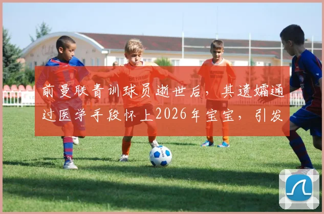 前曼联青训球员逝世后,其遗孀通过医学手段怀上2026年宝宝,引发体育圈与伦理热议