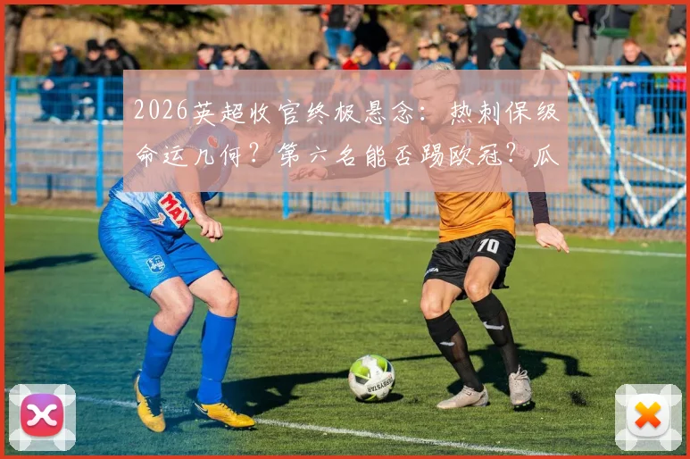 2026英超收官终极悬念:热刺保级命运几何?第六名能否踢欧冠?瓜帅渣叔告别战