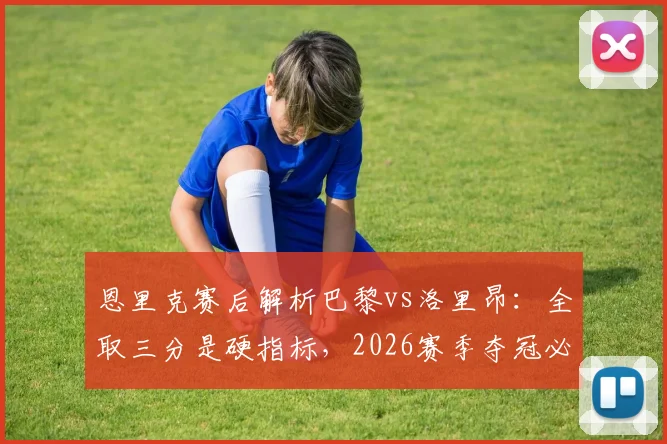 恩里克赛后解析巴黎vs洛里昂:全取三分是硬指标,2026赛季夺冠必须依靠团队力量