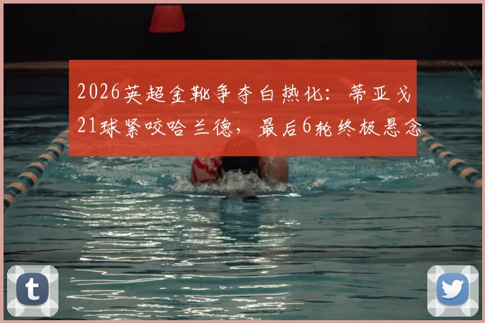 2026英超金靴争夺白热化：蒂亚戈21球紧咬哈兰德，最后6轮终极悬念解析
