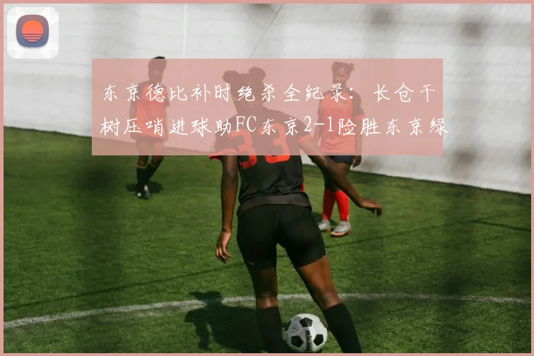 东京德比补时绝杀全纪录:长仓干树压哨进球助FC东京2-1险胜东京绿茵,附双方数据解析