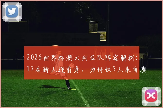 2026世界杯澳大利亚队阵容解析：17名新人迎首秀，为何仅5人来自澳超联赛？海外兵团已成绝对主力