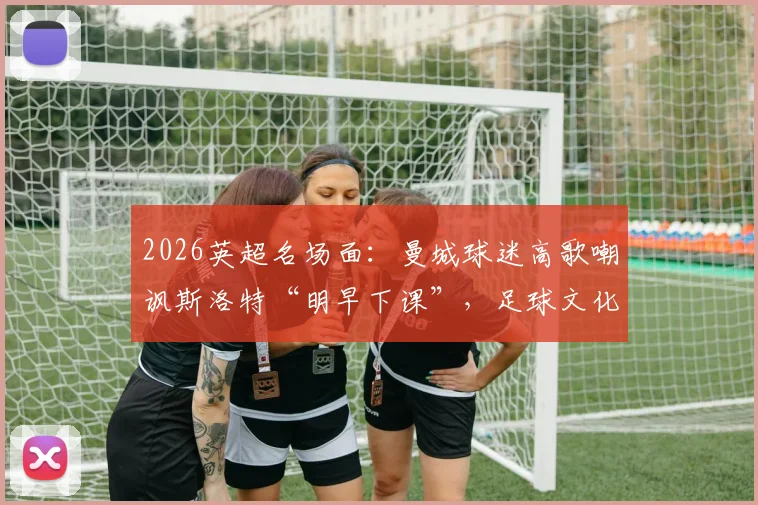 2026英超名场面：曼城球迷高歌嘲讽斯洛特“明早下课”，足球文化中球迷歌曲的犀利与扎心解读