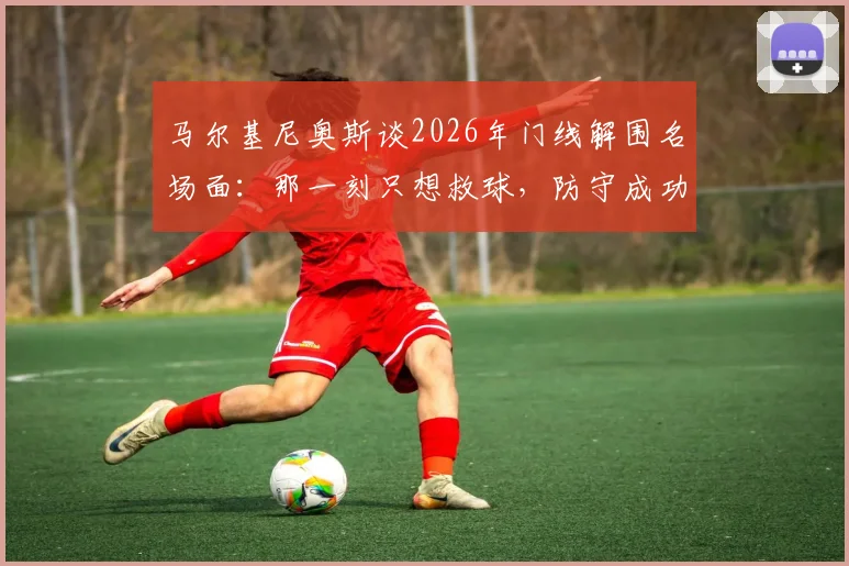 马尔基尼奥斯谈2026年门线解围名场面:那一刻只想救球,防守成功比进球更令人激动