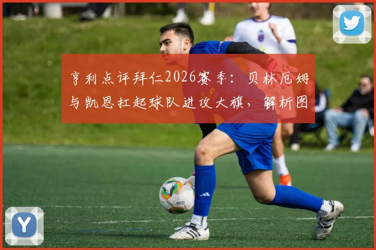 亨利点评拜仁2026赛季:贝林厄姆与凯恩扛起球队进攻大旗,解析图赫尔战术的关键作用与球队前景