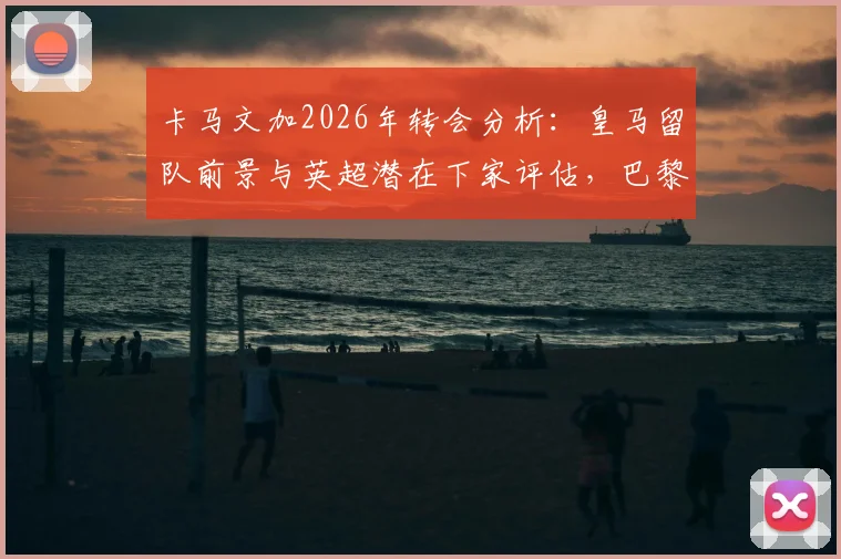 卡马文加2026年转会分析：皇马留队前景与英超潜在下家评估，巴黎已退出竞争