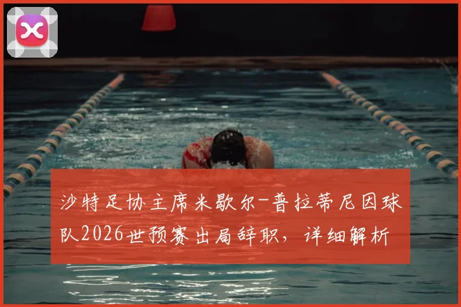 沙特足协主席米歇尔-普拉蒂尼因球队2026世预赛出局辞职，详细解析辞职声明全文与后续影响