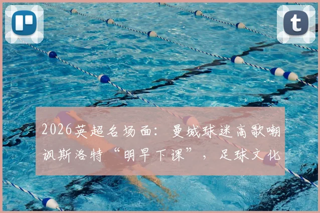 2026英超名场面：曼城球迷高歌嘲讽斯洛特“明早下课”，足球文化中球迷歌曲的犀利与扎心解读