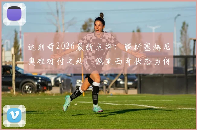 达利奇2026最新点评：解析塞梅尼奥难对付之处，佩里西奇状态为何优于格瓦迪奥尔，克罗地亚战术布局前瞻