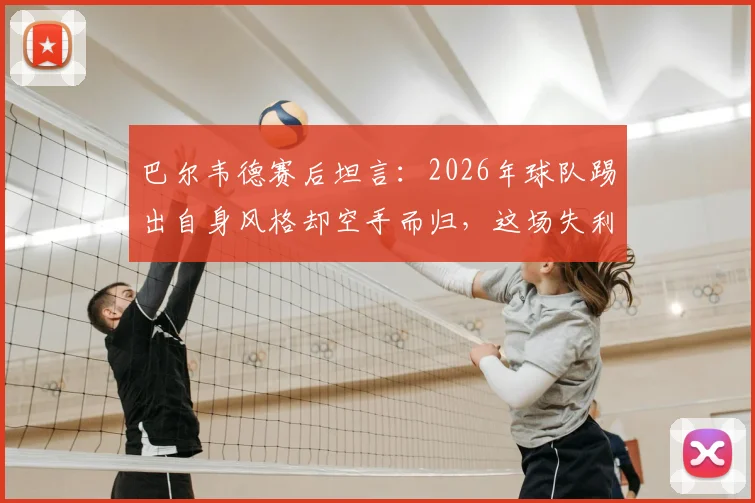 巴尔韦德赛后坦言：2026年球队踢出自身风格却空手而归，这场失利为何如此遗憾？