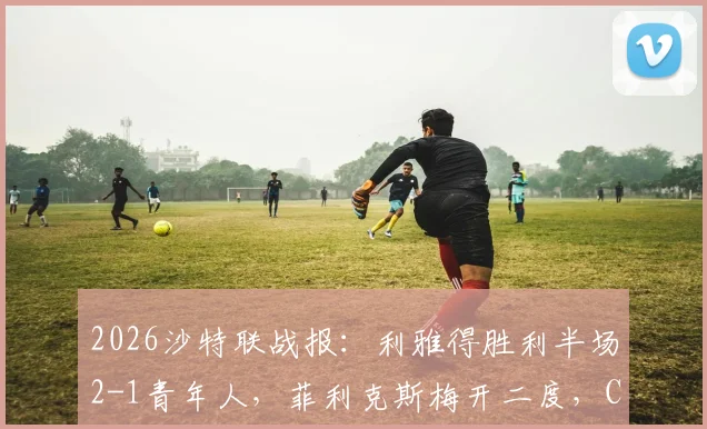 2026沙特联战报：利雅得胜利半场2-1青年人，菲利克斯梅开二度，C罗进球被吹引争议（附集锦）