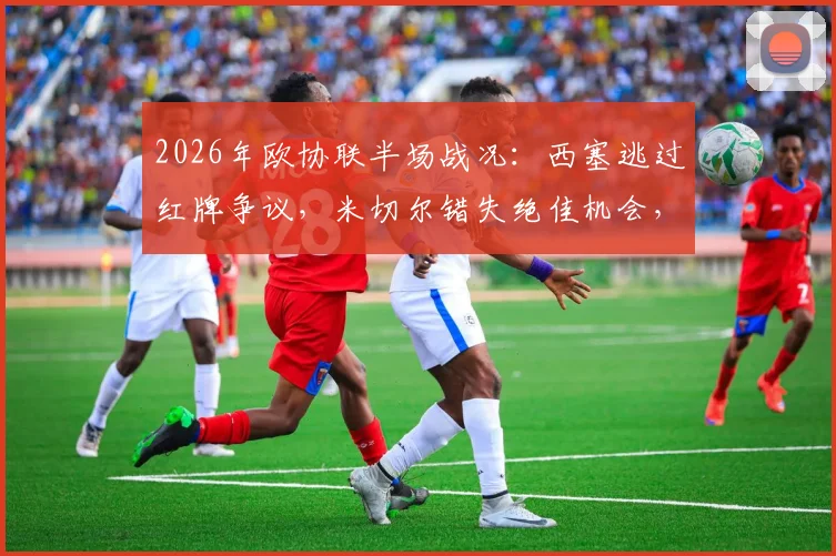 2026年欧协联半场战况：西塞逃过红牌争议，米切尔错失绝佳机会，水晶宫巴列卡诺互交白卷