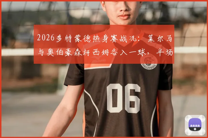 2026多特蒙德热身赛战况：莱尔马与奥伯豪森柯西姆各入一球，半场1-1战平，附双方球员数据解析