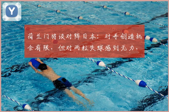 荷兰门将谈对阵日本：对手创造机会有限，但对两粒失球感到无力，回顾经典对决细节