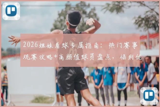 2026姐妹看球专属指南：热门赛事观赛攻略+高颜值球员盘点，福利优惠一网打尽