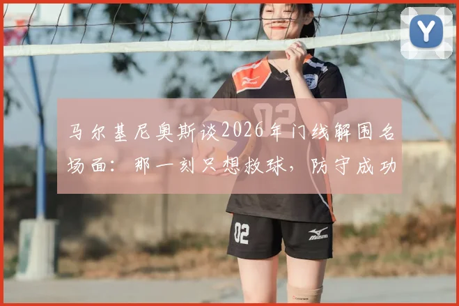 马尔基尼奥斯谈2026年门线解围名场面：那一刻只想救球，防守成功比进球更令人激动