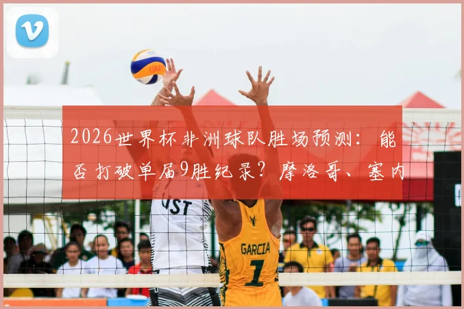 2026世界杯非洲球队胜场预测：能否打破单届9胜纪录？摩洛哥、塞内加尔谁将扛起大旗