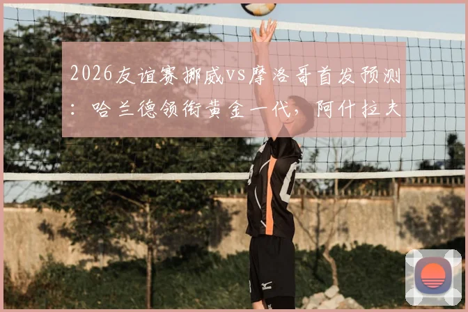 2026友谊赛挪威vs摩洛哥首发预测：哈兰德领衔黄金一代，阿什拉夫替补原因解析与比分前瞻