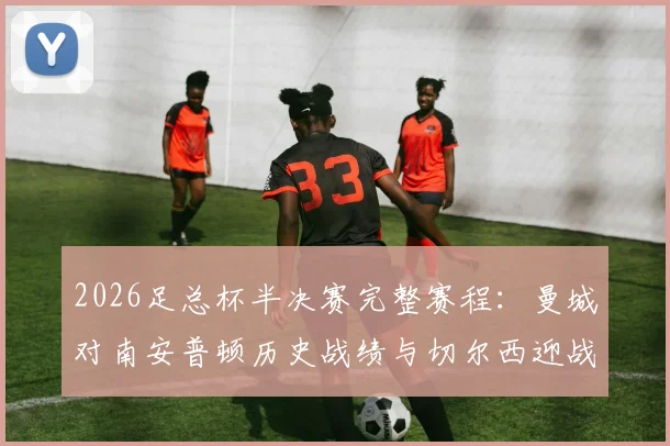2026足总杯半决赛完整赛程：曼城对南安普顿历史战绩与切尔西迎战利兹联看点全解析