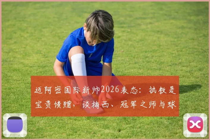 迈阿密国际新帅2026表态：执教是宝贵馈赠，谈梅西、冠军之师与球队未来规划解析