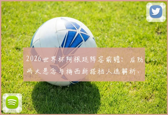 2026世界杯阿根廷阵容前瞻：后防两大悬念与梅西新搭档人选解析，斯卡洛尼面临三大选择题