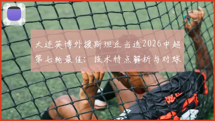 大连英博外援斯坦丘当选2026中超第七轮最佳：技术特点解析与对球队战术价值分析