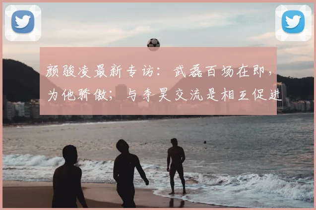 颜骏凌最新专访：武磊百场在即，为他骄傲；与李昊交流是相互促进，共同为国足2026征程蓄力