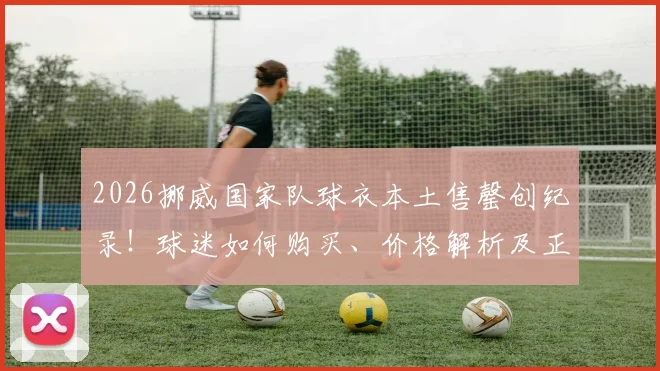 2026挪威国家队球衣本土售罄创纪录！球迷如何购买、价格解析及正品渠道指南
