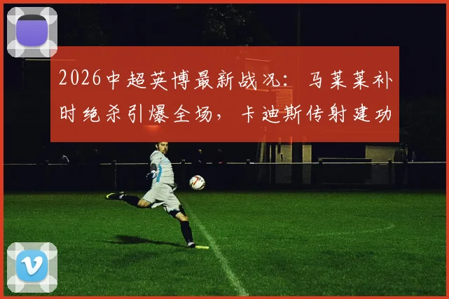 2026中超英博最新战况：马莱莱补时绝杀引爆全场，卡迪斯传射建功助队3-2逆转三镇，附比赛视频集锦