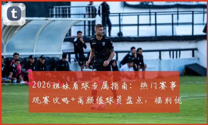 2026姐妹看球专属指南：热门赛事观赛攻略+高颜值球员盘点，福利优惠一网打尽