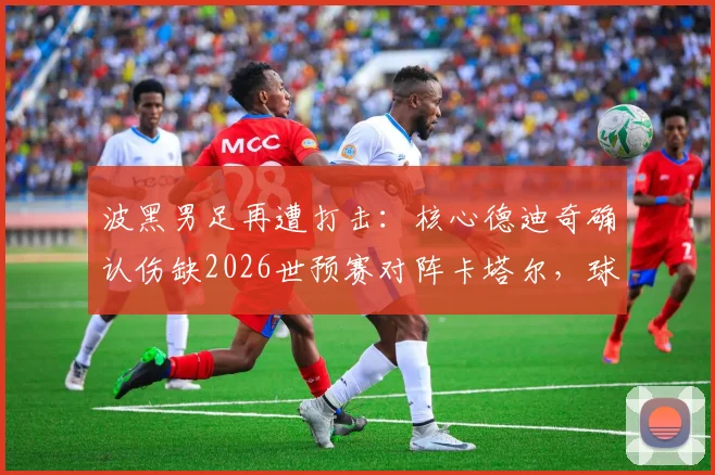 波黑男足再遭打击：核心德迪奇确认伤缺2026世预赛对阵卡塔尔，球队如何调整阵容应对？