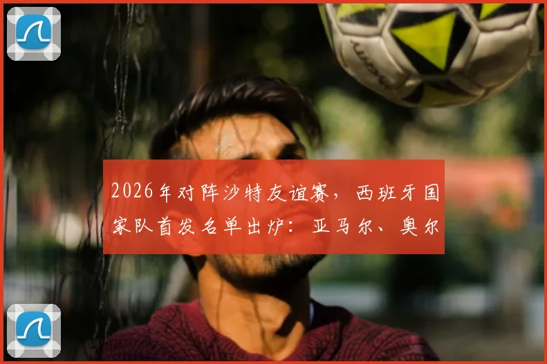 2026年对阵沙特友谊赛,西班牙国家队首发名单出炉:亚马尔、奥尔莫领衔出战,附新一期大名单解析