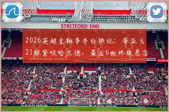 2026英超金靴争夺白热化:蒂亚戈21球紧咬哈兰德,最后6轮终极悬念解析