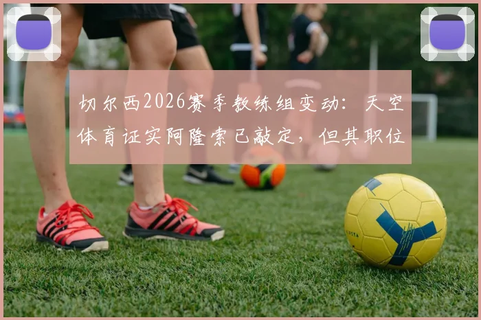 切尔西2026赛季教练组变动：天空体育证实阿隆索已敲定，但其职位不享有绝对控制权