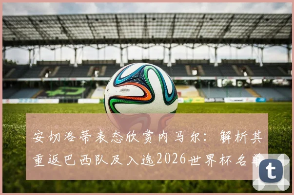 安切洛蒂表态欣赏内马尔：解析其重返巴西队及入选2026世界杯名单前景，球迷热议