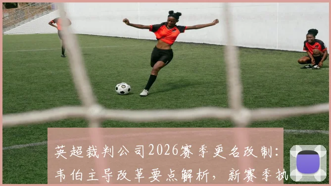 英超裁判公司2026赛季更名改制：韦伯主导改革要点解析，新赛季执法流程将有这些新变化