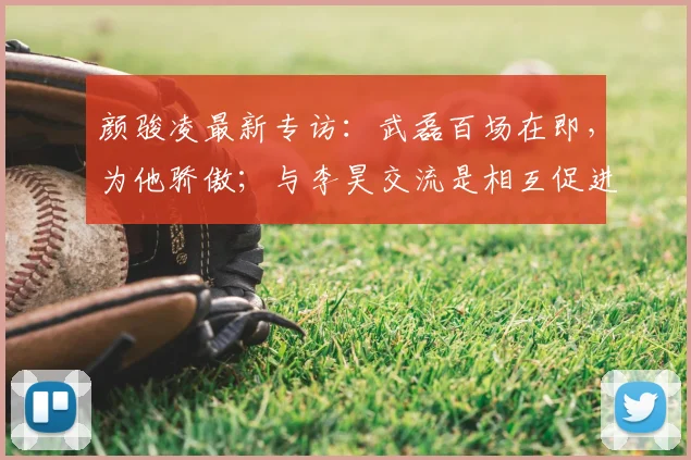 颜骏凌最新专访:武磊百场在即,为他骄傲;与李昊交流是相互促进,共同为国足2026征程蓄力