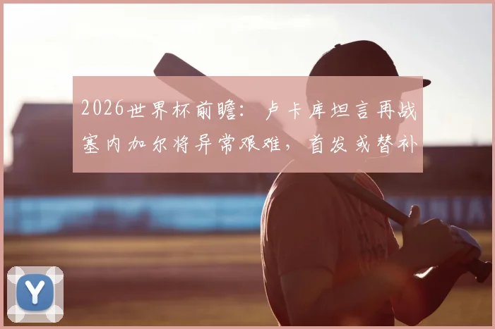 2026世界杯前瞻:卢卡库坦言再战塞内加尔将异常艰难,首发或替补皆全力备战,解读其近期状态与球队战术考量