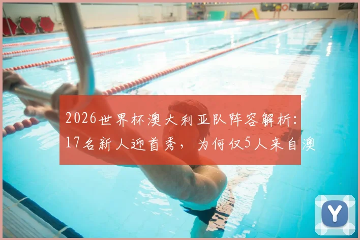 2026世界杯澳大利亚队阵容解析：17名新人迎首秀，为何仅5人来自澳超联赛？海外兵团已成绝对主力