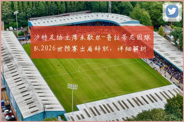 沙特足协主席米歇尔-普拉蒂尼因球队2026世预赛出局辞职，详细解析辞职声明全文与后续影响