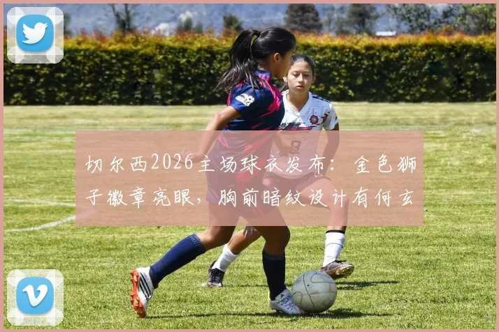 切尔西2026主场球衣发布：金色狮子徽章亮眼，胸前暗纹设计有何玄机，发售信息一文看懂
