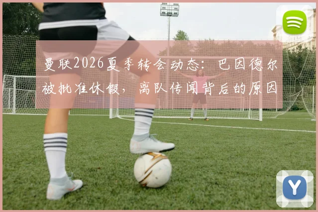 曼联2026夏季转会动态：巴因德尔被批准休假，离队传闻背后的原因解析