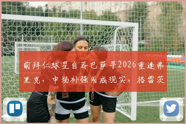 前拜仁球星自荐巴萨寻2026重逢弗里克，中场补强或成现实，格雷茨卡转会传闻深度解读