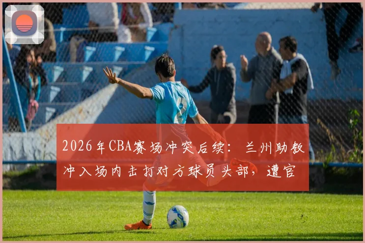 2026年CBA赛场冲突后续：兰州助教冲入场内击打对方球员头部，遭官方禁赛5场并罚款2.5万元