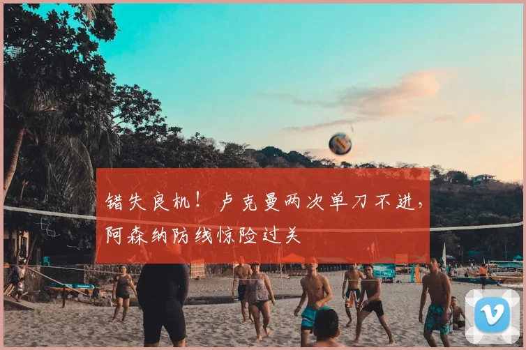 错失良机！卢克曼两次单刀不进，阿森纳防线惊险过关